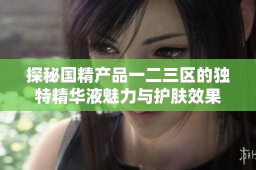 探秘国精产品一二三区的独特精华液魅力与护肤效果