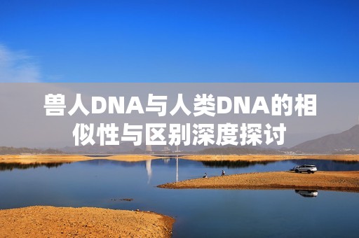 兽人DNA与人类DNA的相似性与区别深度探讨