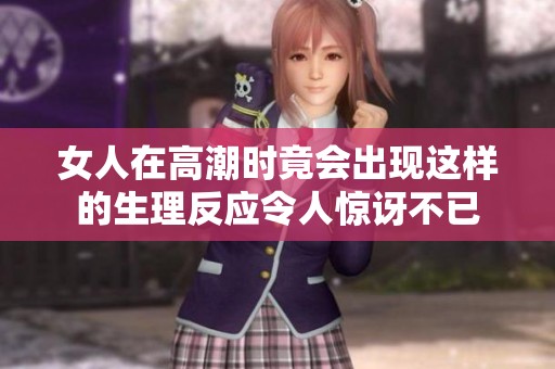 女人在高潮时竟会出现这样的生理反应令人惊讶不已