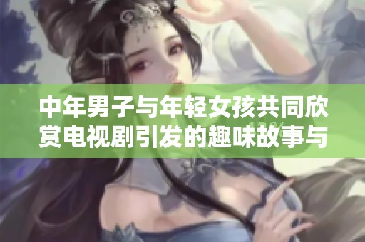 中年男子与年轻女孩共同欣赏电视剧引发的趣味故事与感悟