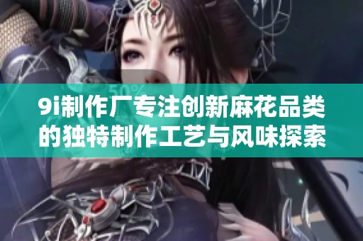9i制作厂专注创新麻花品类的独特制作工艺与风味探索