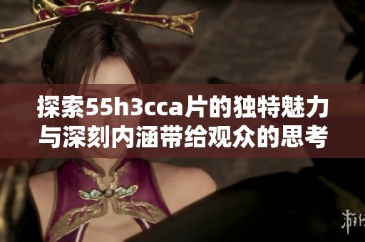 探索55h3cca片的独特魅力与深刻内涵带给观众的思考与感受