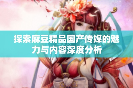 探索麻豆精品国产传媒的魅力与内容深度分析