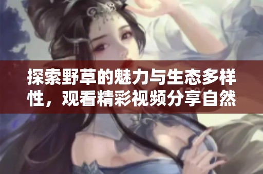 探索野草的魅力与生态多样性，观看精彩视频分享自然之美
