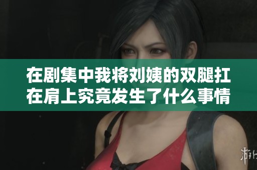 在剧集中我将刘姨的双腿扛在肩上究竟发生了什么事情
