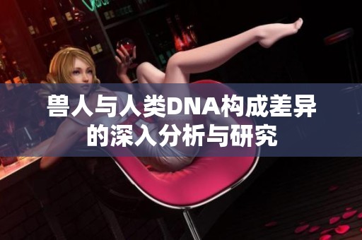 兽人与人类DNA构成差异的深入分析与研究