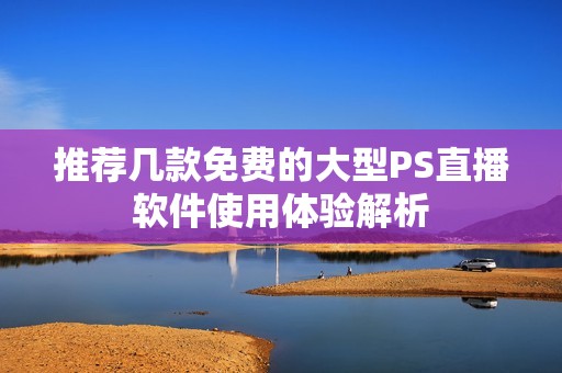 推荐几款免费的大型PS直播软件使用体验解析