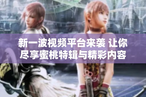 新一波视频平台来袭 让你尽享蜜桃特辑与精彩内容