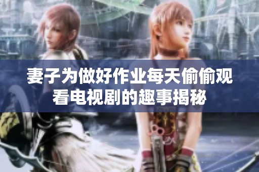 妻子为做好作业每天偷偷观看电视剧的趣事揭秘