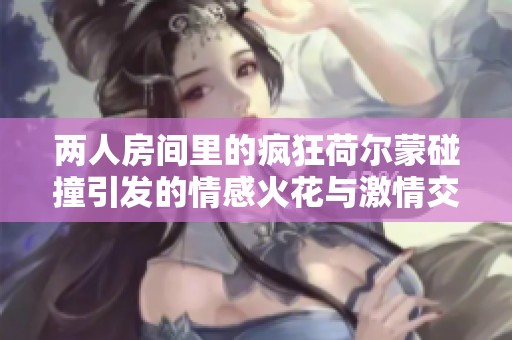 两人房间里的疯狂荷尔蒙碰撞引发的情感火花与激情交织