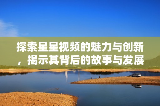 探索星星视频的魅力与创新，揭示其背后的故事与发展潜力