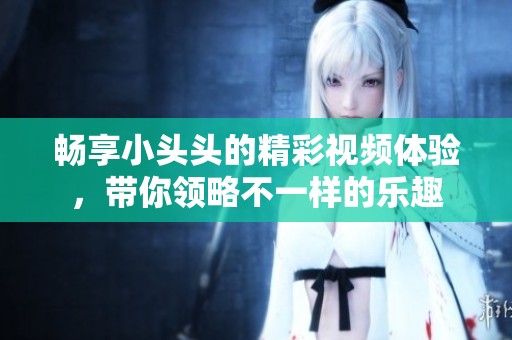 畅享小头头的精彩视频体验，带你领略不一样的乐趣