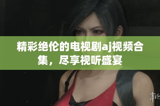 精彩绝伦的电视剧aj视频合集，尽享视听盛宴