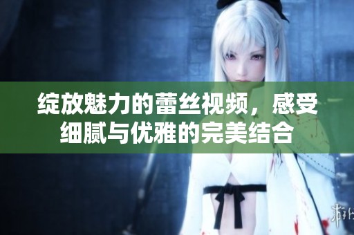 绽放魅力的蕾丝视频，感受细腻与优雅的完美结合