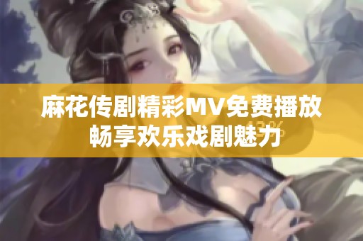 麻花传剧精彩MV免费播放 畅享欢乐戏剧魅力