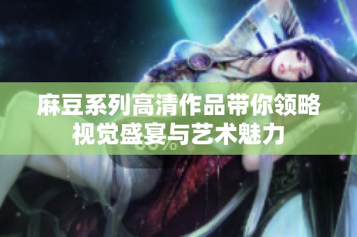 麻豆系列高清作品带你领略视觉盛宴与艺术魅力