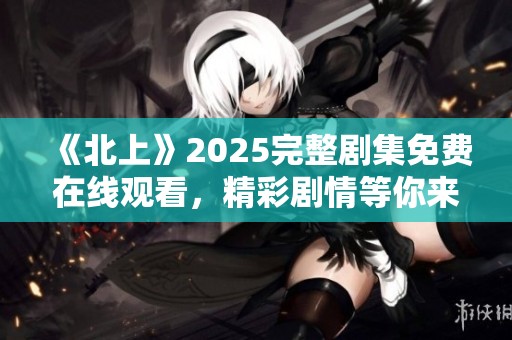 《北上》2025完整剧集免费在线观看，精彩剧情等你来赏析！