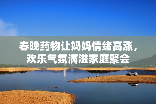 春晚药物让妈妈情绪高涨，欢乐气氛满溢家庭聚会