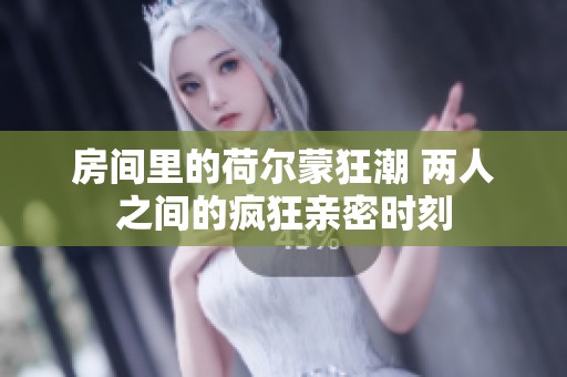 房间里的荷尔蒙狂潮 两人之间的疯狂亲密时刻