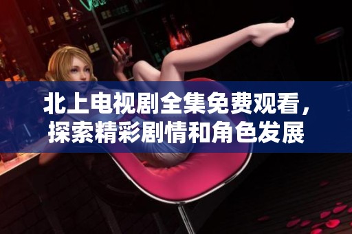 北上电视剧全集免费观看，探索精彩剧情和角色发展