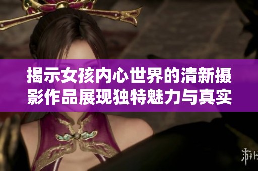 揭示女孩内心世界的清新摄影作品展现独特魅力与真实自我