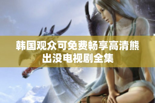 韩国观众可免费畅享高清熊出没电视剧全集