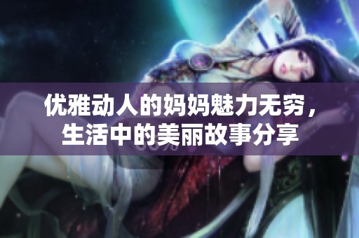优雅动人的妈妈魅力无穷，生活中的美丽故事分享