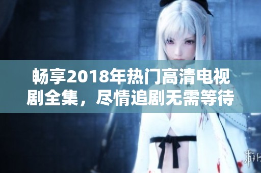 畅享2018年热门高清电视剧全集，尽情追剧无需等待