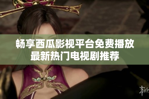 畅享西瓜影视平台免费播放最新热门电视剧推荐