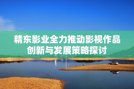 精东影业全力推动影视作品创新与发展策略探讨