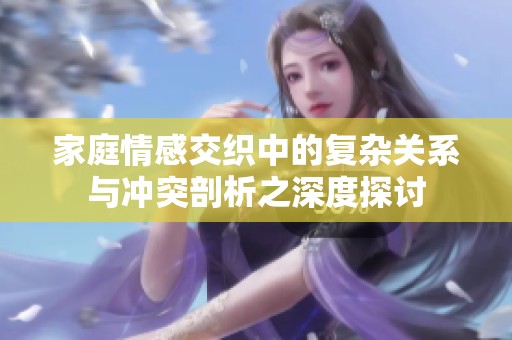 家庭情感交织中的复杂关系与冲突剖析之深度探讨