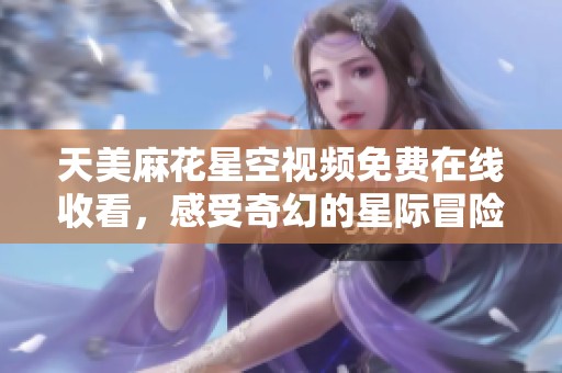 天美麻花星空视频免费在线收看，感受奇幻的星际冒险体验