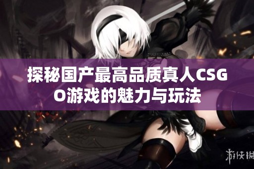 探秘国产最高品质真人CSGO游戏的魅力与玩法