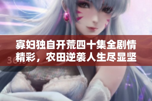 寡妇独自开荒四十集全剧情精彩，农田逆袭人生尽显坚韧魅力