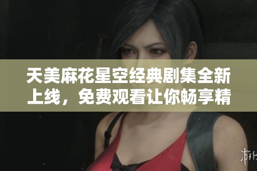 天美麻花星空经典剧集全新上线，免费观看让你畅享精彩内容