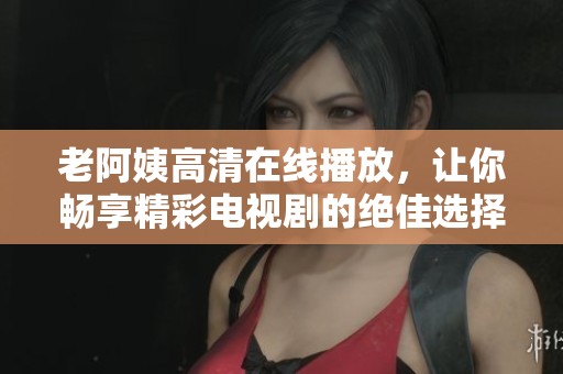 老阿姨高清在线播放，让你畅享精彩电视剧的绝佳选择