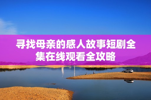 寻找母亲的感人故事短剧全集在线观看全攻略