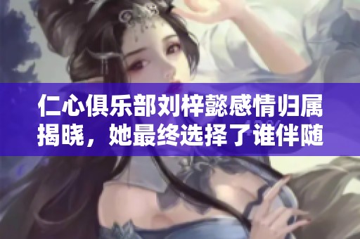 仁心俱乐部刘梓懿感情归属揭晓，她最终选择了谁伴随左右呢