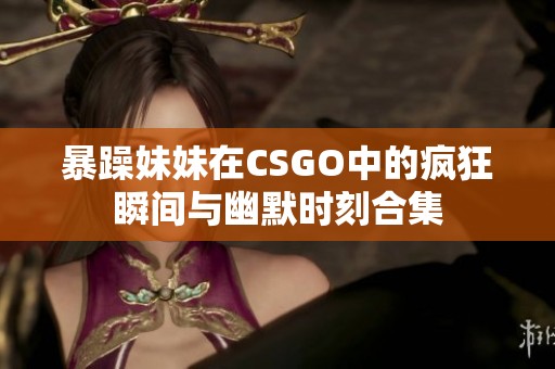 暴躁妹妹在CSGO中的疯狂瞬间与幽默时刻合集