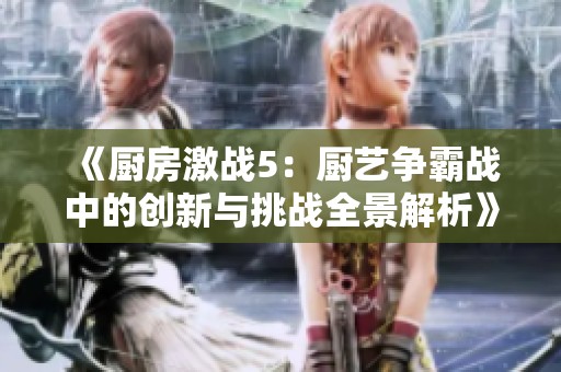 《厨房激战5：厨艺争霸战中的创新与挑战全景解析》