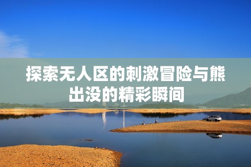 探索无人区的刺激冒险与熊出没的精彩瞬间