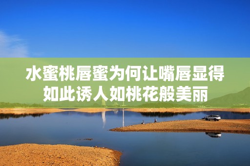 水蜜桃唇蜜为何让嘴唇显得如此诱人如桃花般美丽