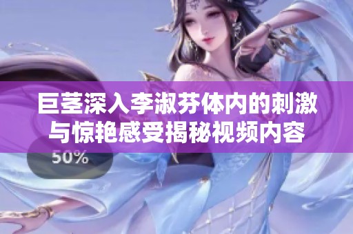 巨茎深入李淑芬体内的刺激与惊艳感受揭秘视频内容