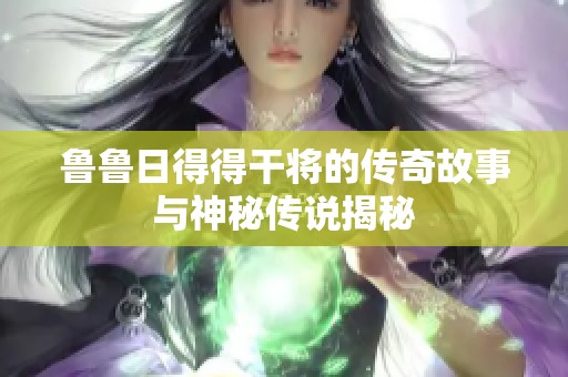 鲁鲁日得得干将的传奇故事与神秘传说揭秘