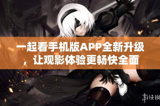 一起看手机版APP全新升级，让观影体验更畅快全面