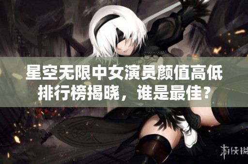 星空无限中女演员颜值高低排行榜揭晓，谁是最佳？