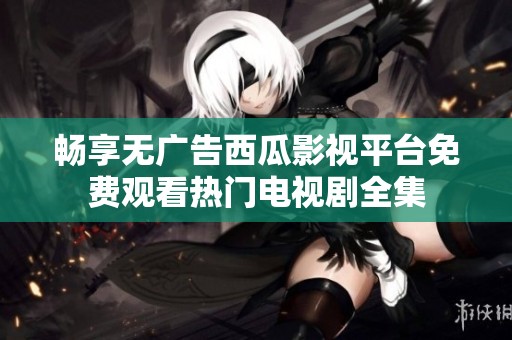 畅享无广告西瓜影视平台免费观看热门电视剧全集