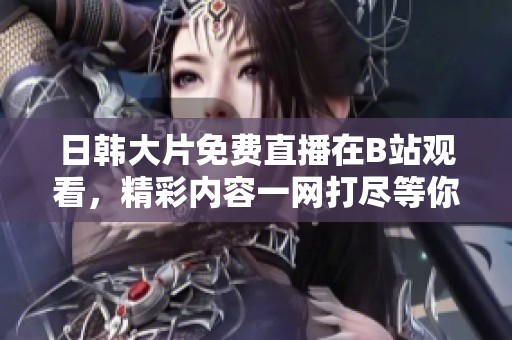 日韩大片免费直播在B站观看，精彩内容一网打尽等你来！