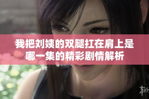 我把刘姨的双腿扛在肩上是哪一集的精彩剧情解析