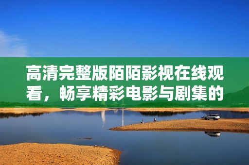 高清完整版陌陌影视在线观看，畅享精彩电影与剧集的最佳选择